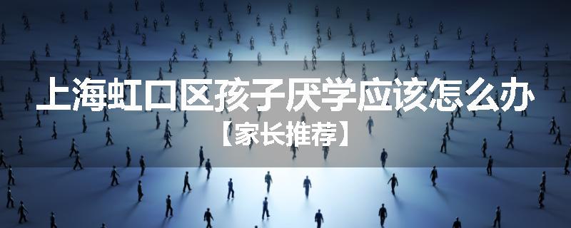 上海虹口区孩子厌学应该怎么办【家长推荐】