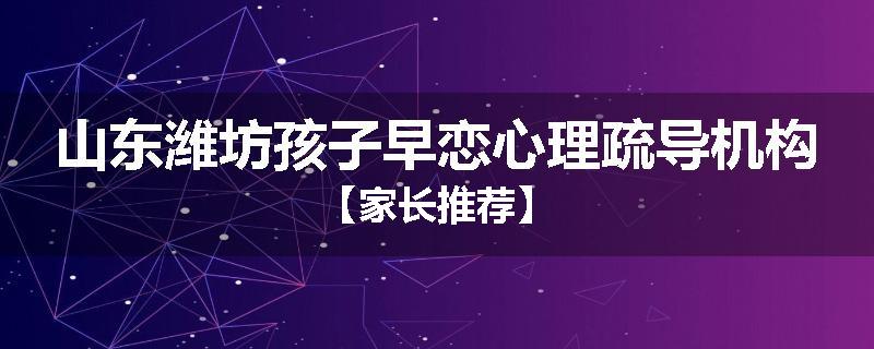 山东潍坊孩子早恋心理疏导机构【家长推荐】