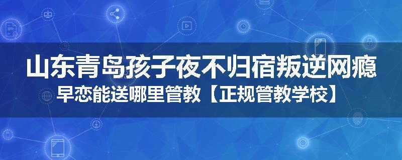 山东青岛孩子夜不归宿叛逆网瘾早恋能送哪里管教【正规管教学校】