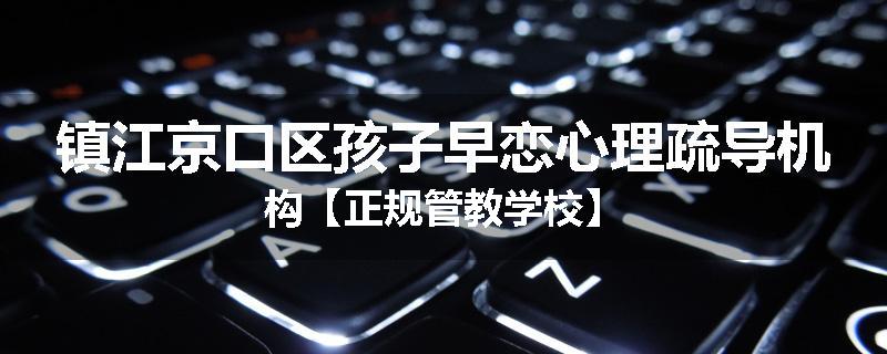 镇江京口区孩子早恋心理疏导机构【正规管教学校】