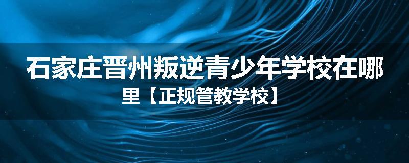 石家庄晋州叛逆青少年学校在哪里【正规管教学校】