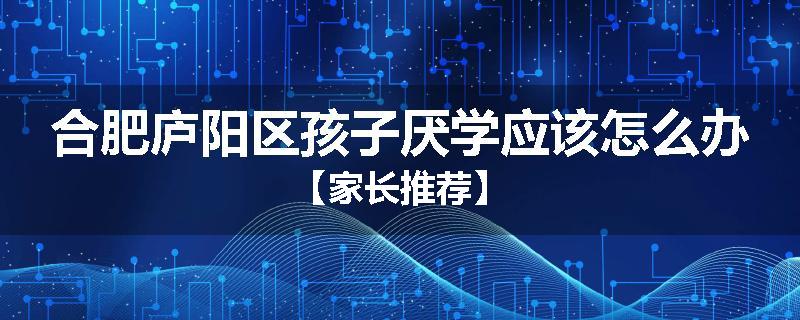 合肥庐阳区孩子厌学应该怎么办【家长推荐】