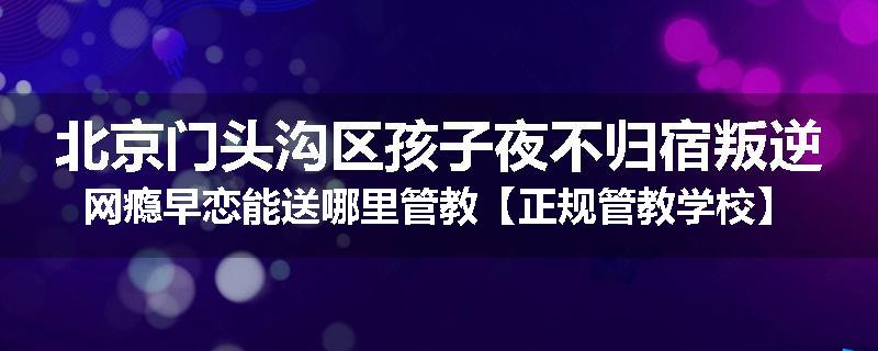 北京门头沟区孩子夜不归宿叛逆网瘾早恋能送哪里管教【正规管教学校】