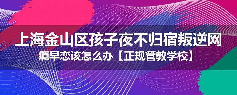上海金山区孩子夜不归宿叛逆网瘾早恋该怎么办【正规管教学校】