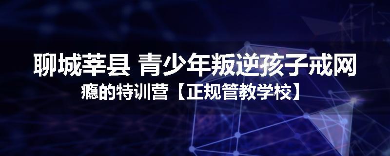 聊城莘县 青少年叛逆孩子戒网瘾的特训营【正规管教学校】