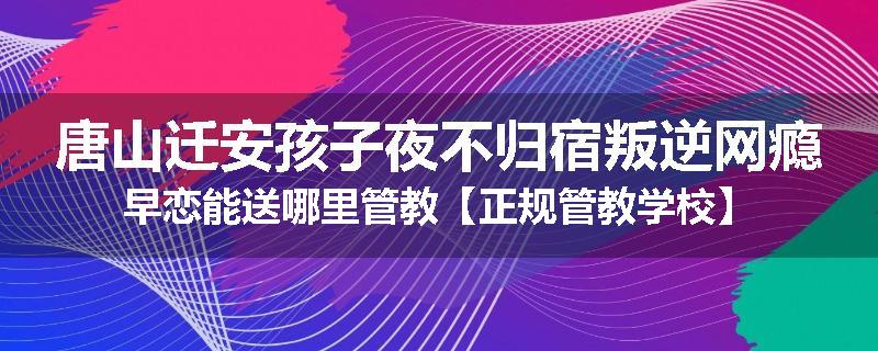 唐山迁安孩子夜不归宿叛逆网瘾早恋能送哪里管教【正规管教学校】