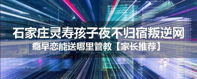 石家庄灵寿孩子夜不归宿叛逆网瘾早恋能送哪里管教【家长推荐】