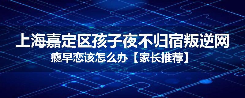 上海嘉定区孩子夜不归宿叛逆网瘾早恋该怎么办【家长推荐】