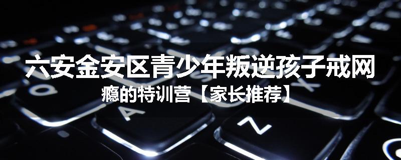 六安金安区青少年叛逆孩子戒网瘾的特训营【家长推荐】