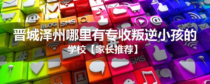 晋城泽州哪里有专收叛逆小孩的学校【家长推荐】