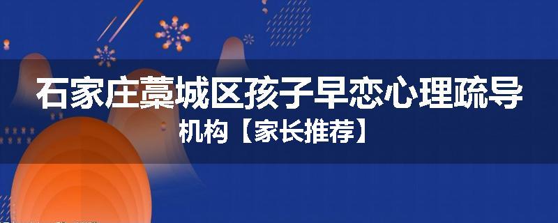石家庄藁城区孩子早恋心理疏导机构【家长推荐】