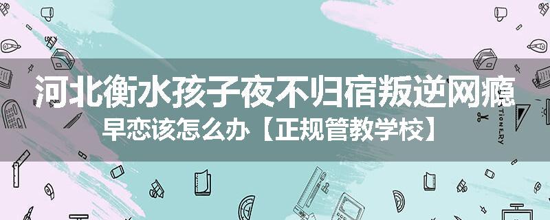 河北衡水孩子夜不归宿叛逆网瘾早恋该怎么办【正规管教学校】