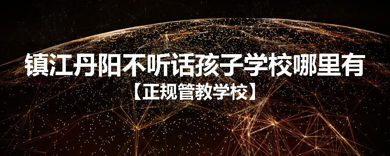 镇江丹阳不听话孩子学校哪里有【正规管教学校】