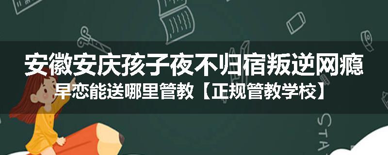 安徽安庆孩子夜不归宿叛逆网瘾早恋能送哪里管教【正规管教学校】