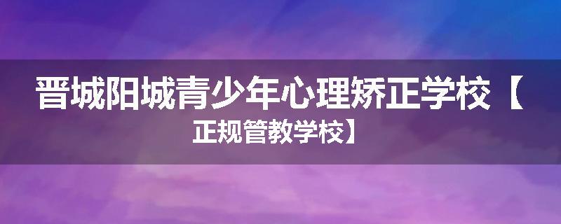 晋城阳城青少年心理矫正学校【正规管教学校】