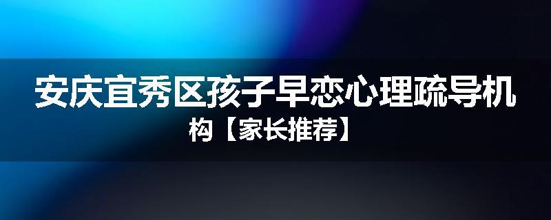安庆宜秀区孩子早恋心理疏导机构【家长推荐】