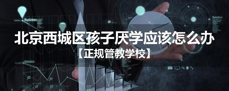 北京西城区孩子厌学应该怎么办【正规管教学校】