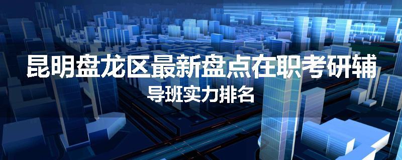 昆明盘龙区最新盘点在职考研辅导班实力排名
