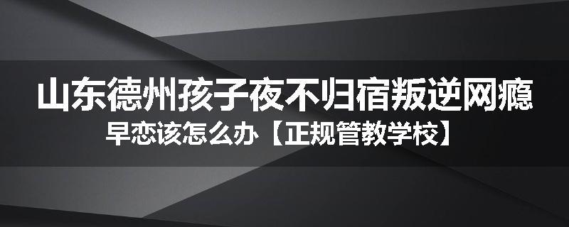 山东德州孩子夜不归宿叛逆网瘾早恋该怎么办【正规管教学校】