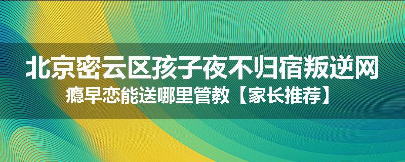 北京密云区孩子夜不归宿叛逆网瘾早恋能送哪里管教【家长推荐】