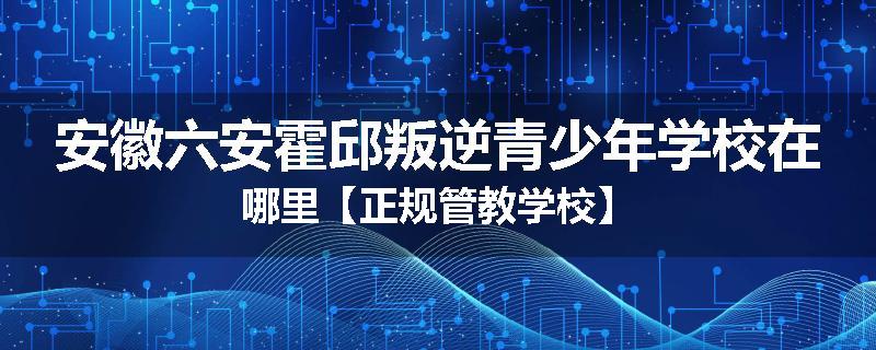 安徽六安霍邱叛逆青少年学校在哪里【正规管教学校】