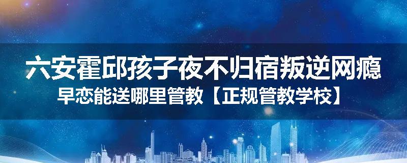 六安霍邱孩子夜不归宿叛逆网瘾早恋能送哪里管教【正规管教学校】