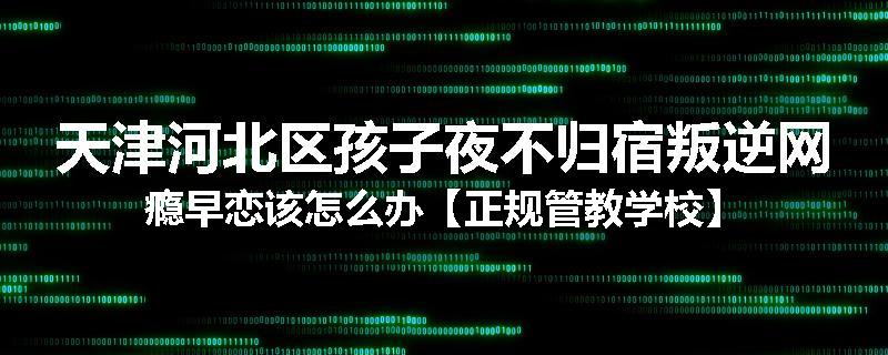 天津河北区孩子夜不归宿叛逆网瘾早恋该怎么办【正规管教学校】