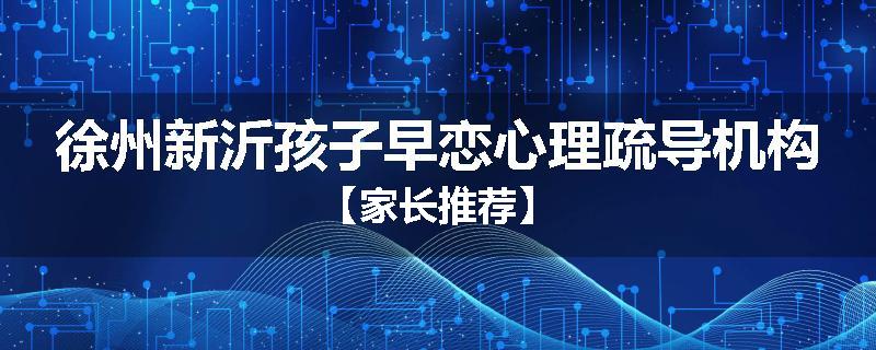 徐州新沂孩子早恋心理疏导机构【家长推荐】