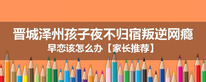 晋城泽州孩子夜不归宿叛逆网瘾早恋该怎么办【家长推荐】