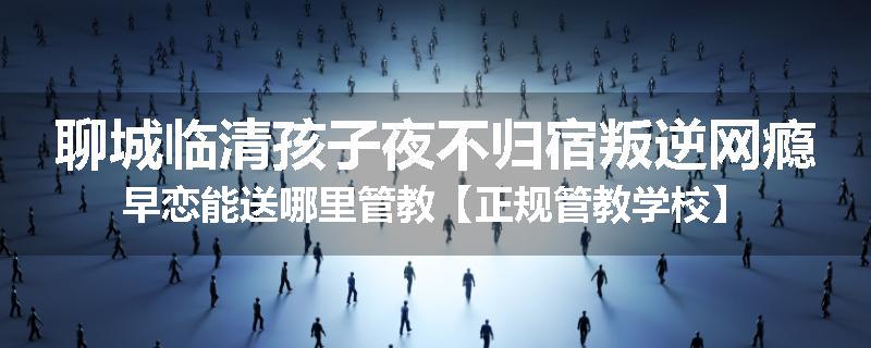 聊城临清孩子夜不归宿叛逆网瘾早恋能送哪里管教【正规管教学校】