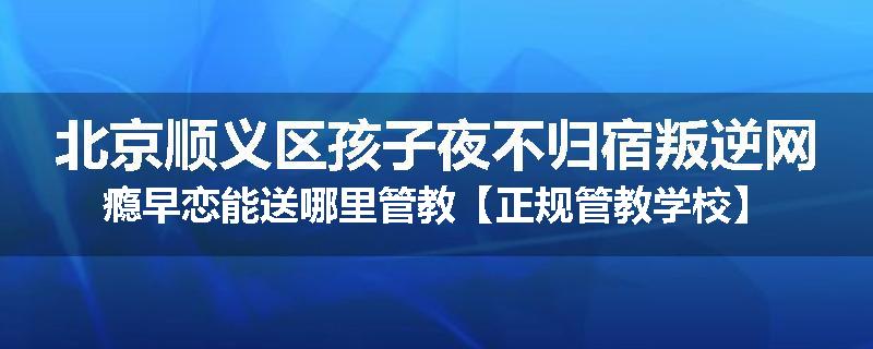 北京顺义区孩子夜不归宿叛逆网瘾早恋能送哪里管教【正规管教学校】