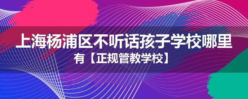 上海杨浦区不听话孩子学校哪里有【正规管教学校】