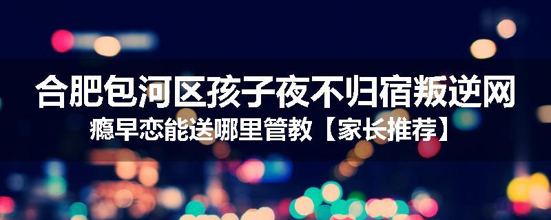 合肥包河区孩子夜不归宿叛逆网瘾早恋能送哪里管教【家长推荐】