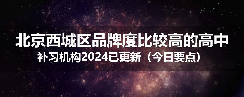 北京西城区品牌度比较高的高中补习机构2024已更新（今日要点）