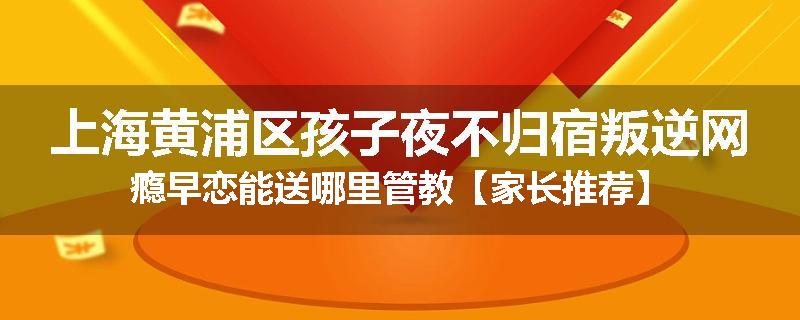 上海黄浦区孩子夜不归宿叛逆网瘾早恋能送哪里管教【家长推荐】