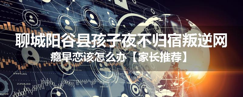 聊城阳谷县孩子夜不归宿叛逆网瘾早恋该怎么办【家长推荐】