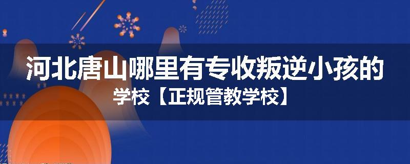 河北唐山哪里有专收叛逆小孩的学校【正规管教学校】