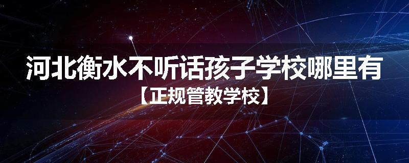 河北衡水不听话孩子学校哪里有【正规管教学校】