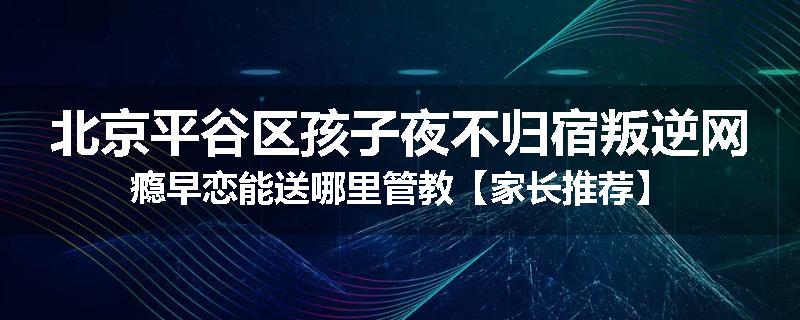 北京平谷区孩子夜不归宿叛逆网瘾早恋能送哪里管教【家长推荐】