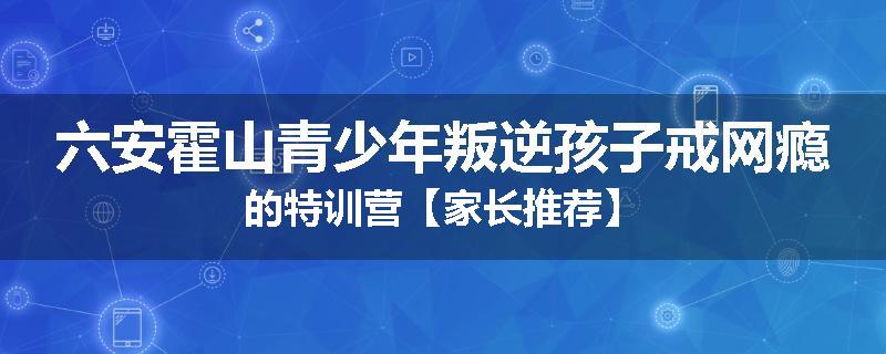 六安霍山青少年叛逆孩子戒网瘾的特训营【家长推荐】