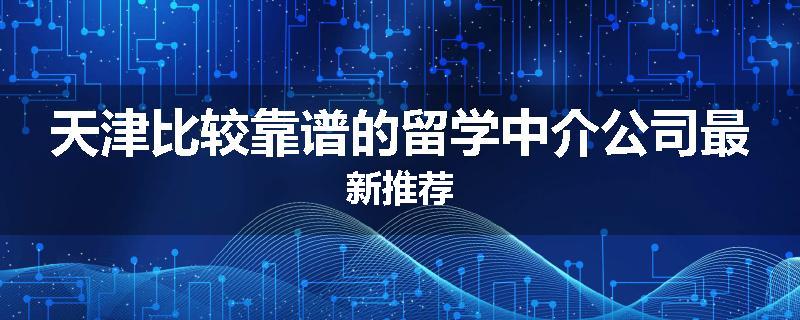 天津比较靠谱的留学中介公司最新推荐