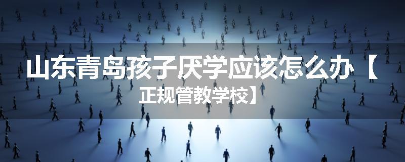 山东青岛孩子厌学应该怎么办【正规管教学校】
