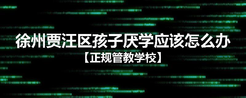 徐州贾汪区孩子厌学应该怎么办【正规管教学校】