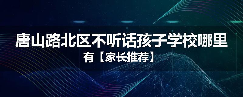 唐山路北区不听话孩子学校哪里有【家长推荐】