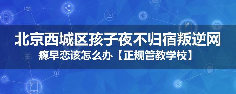 北京西城区孩子夜不归宿叛逆网瘾早恋该怎么办【正规管教学校】