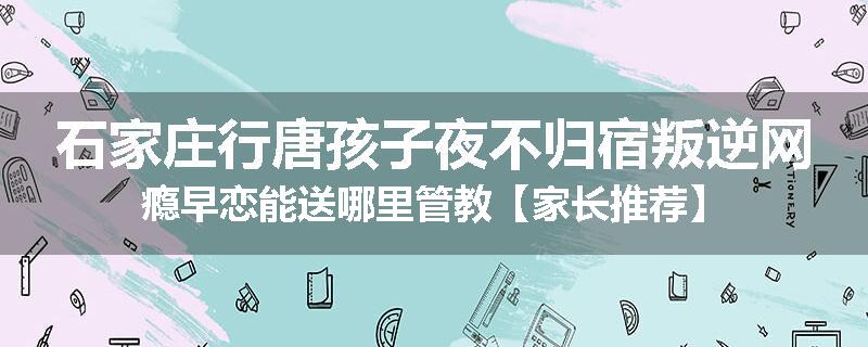 石家庄行唐孩子夜不归宿叛逆网瘾早恋能送哪里管教【家长推荐】