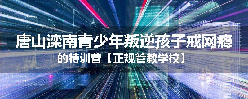 唐山滦南青少年叛逆孩子戒网瘾的特训营【正规管教学校】