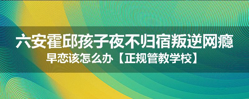 六安霍邱孩子夜不归宿叛逆网瘾早恋该怎么办【正规管教学校】