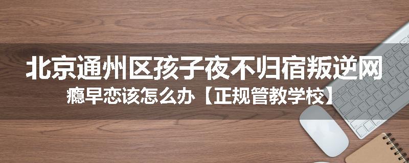 北京通州区孩子夜不归宿叛逆网瘾早恋该怎么办【正规管教学校】