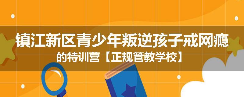 镇江新区青少年叛逆孩子戒网瘾的特训营【正规管教学校】